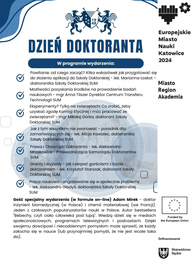 program dni doktoranta: Powitanie: od czego zacząć? Kilka wskazówek jak przygotować się do złożenia aplikacji do Szkoły Doktorskiej - lek. Marianna Łoskot, doktorantka Szkoły Doktorskiej SUM Możliwości pozyskania środków na prowadzenie badań naukowych - mgr Anna Tilszer Dyrektor Centrum Transferu Technologii SUM Eksperymenty? Tylko na zwierzętach! Co zrobić, żeby uzyskać zgodę Komisji Etycznej  i móc pracować ze zwierzętami? - mgr Mikołaj Górka, doktorant Szkoły Doktorskiej SUM Jak z tym wszystkim nie zwariować - poradnik dla zamartwiających się - lek. Alicja Kawalec, doktorantka Szkoły Doktorskiej SUM Prawa i Obowiązki Doktoranta - lek. Aleksandra Mroskowiak– Przewodnicząca Samorządu Doktorantów SUM Granty i wyjazdy - jak czerpać garściami z bycia doktorantem - lek. Krzysztof Starszak, doktorant Szkoły Doktorskiej SUM Praca naukowa i angażowanie się w społeczne problemy - lek. Aleksandra Gładyś, doktorantka Szkoły Doktorskiej SUM Jak wyglądają zajęcia w Szkole Doktorskiej i czy koliduje to z codziennymi zajęciami?, - mgr Magdalena Dębiec, doktorantka Szkoły Doktorskiej SUM Gość specjalny wydarzenia (w formule on-line) Adam Mirek - doktor inżynierii biomedycznej (w Polsce) i chemii materiałowej (we Francji). Jeden z czołowych popularyzatorów nauki w Polsce. Autor bestsellera "Bebechy, czyli ciało człowieka pod lupą". Wiedzą dzieli się w mediach społecznościowych, programach telewizyjnych i podcastach. Dzięki swojemu dowcipowi i niecodziennym pomysłom może sprawić, że każdy zakocha się w nauce (lub przynajmniej pomyśli, że nie jest wcale taka zła).